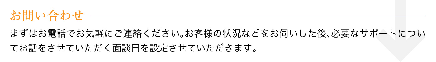 お問い合わせ まずはお電話でお気軽にご連絡ください。お客様の状況などをお伺いした後、必要なサポートについてお話をさせていただく面談日を設定させていただきます。